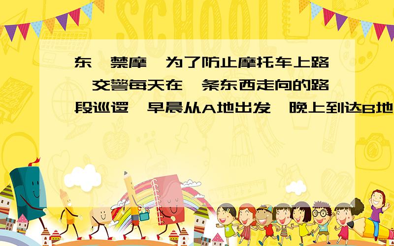 东莞禁摩,为了防止摩托车上路,交警每天在一条东西走向的路段巡逻,早晨从A地出发,晚上到达B地.约定向东为正.当天交警的巡逻记录如下：（单位：千米） 11、 -9、 -18、 -5、 13、 +9 、 10、 -5