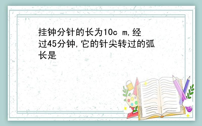 挂钟分针的长为10c m,经过45分钟,它的针尖转过的弧长是