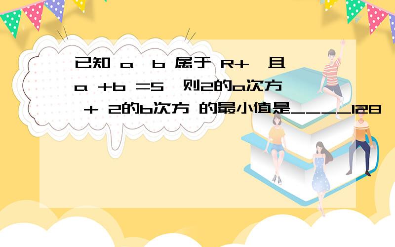 已知 a,b 属于 R+,且a +b =5,则2的a次方 + 2的b次方 的最小值是____128