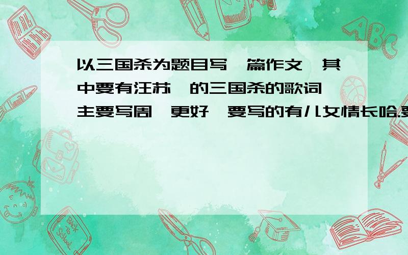 以三国杀为题目写一篇作文,其中要有汪苏泷的三国杀的歌词,主要写周瑜更好,要写的有儿女情长哈.要感动,要有歌词啊!他们不是说那首歌写的是周瑜吗,最好写周瑜嘛,歌词比较好用.好的再追