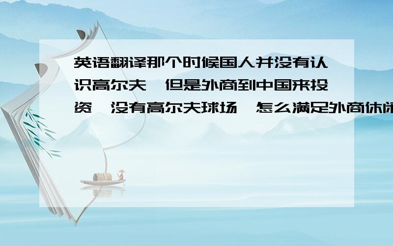 英语翻译那个时候国人并没有认识高尔夫,但是外商到中国来投资,没有高尔夫球场,怎么满足外商休闲娱乐的需求,没有高尔夫球场,中国的投资环境怎么上得了档次.基于这样的一个目的,高尔夫