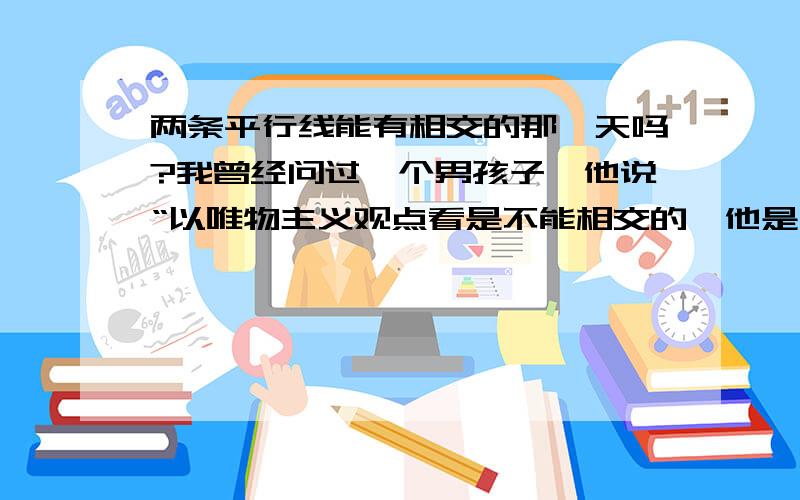 两条平行线能有相交的那一天吗?我曾经问过一个男孩子,他说“以唯物主义观点看是不能相交的,他是一个唯物主义者”他这样的回答是不是我一点希望也没有了.