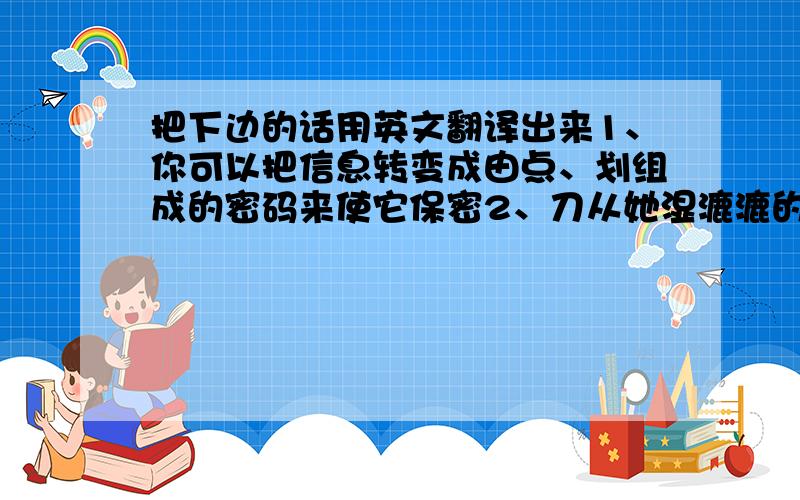 把下边的话用英文翻译出来1、你可以把信息转变成由点、划组成的密码来使它保密2、刀从她湿漉漉的手中滑落,扎伤了她脚边的小宠物