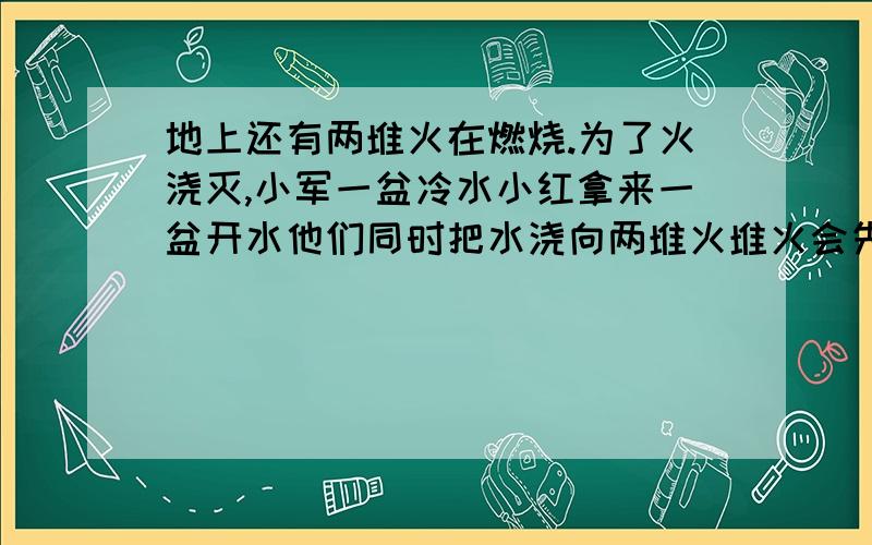 地上还有两堆火在燃烧.为了火浇灭,小军一盆冷水小红拿来一盆开水他们同时把水浇向两堆火堆火会先熄灭