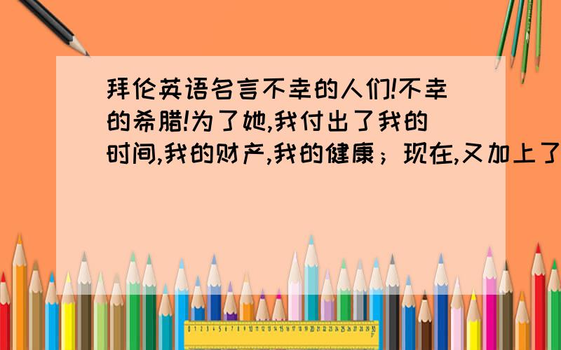 拜伦英语名言不幸的人们!不幸的希腊!为了她,我付出了我的时间,我的财产,我的健康；现在,又加上了我的生命.这句拜伦的话的英语原文是怎么样的?