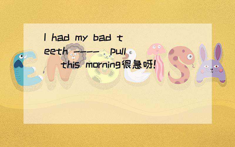 I had my bad teeth ----(pull) this morning很急呀!