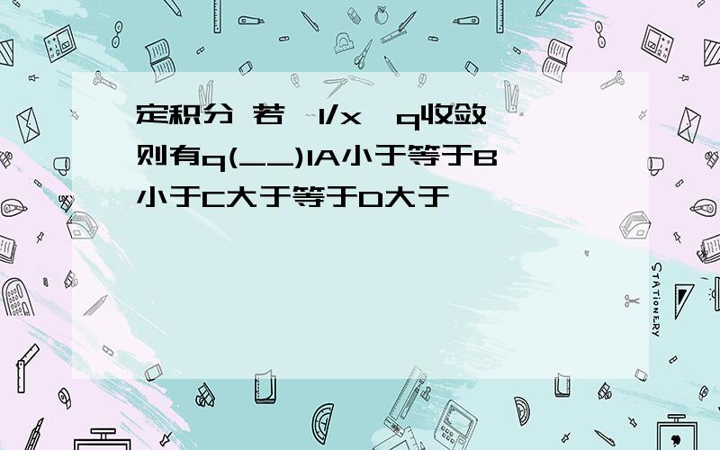 定积分 若∫1/x^q收敛,则有q(__)1A小于等于B小于C大于等于D大于