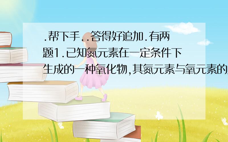 .帮下手..答得好追加.有两题1.已知氮元素在一定条件下生成的一种氧化物,其氮元素与氧元素的质量比为7:4,求该氧化物的化学式.2.X,Y两种元素相对原子质量之比为7:2,在某化合物中两元素质量