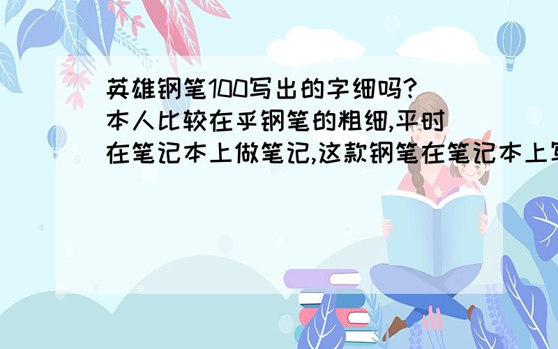 英雄钢笔100写出的字细吗?本人比较在乎钢笔的粗细,平时在笔记本上做笔记,这款钢笔在笔记本上写字会不会比较粗,请用过的人回答.