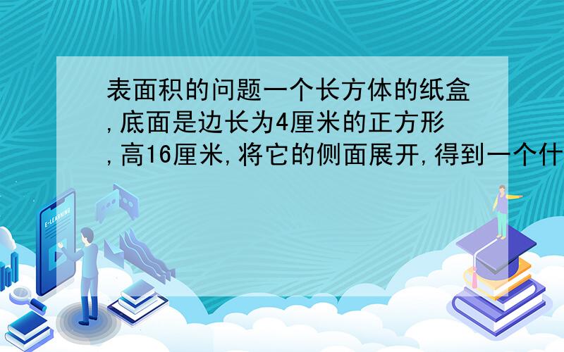 表面积的问题一个长方体的纸盒,底面是边长为4厘米的正方形,高16厘米,将它的侧面展开,得到一个什么图形?这个图形的面积是多少?