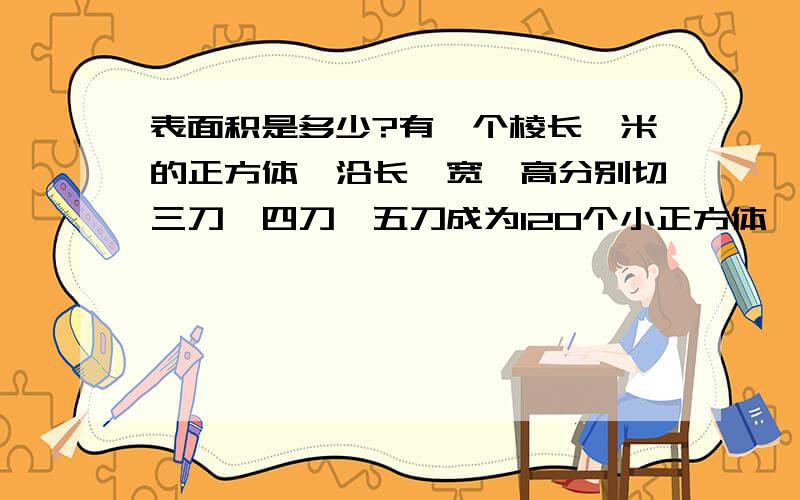 表面积是多少?有一个棱长一米的正方体,沿长、宽、高分别切三刀、四刀、五刀成为120个小正方体,这120小正方体的表面积总和是多少?