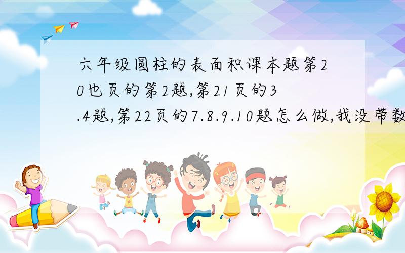 六年级圆柱的表面积课本题第20也页的第2题,第21页的3.4题,第22页的7.8.9.10题怎么做,我没带数学书,快!O(∩_∩)O谢谢青岛版