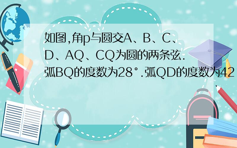 如图,角p与圆交A、B、C、D、AQ、CQ为圆的两条弦.弧BQ的度数为28°.弧QD的度数为42°,求∠p+∠Q的度数.