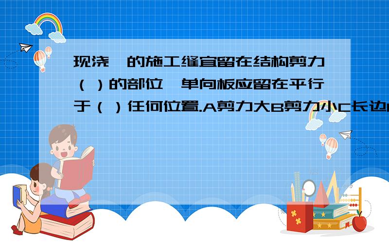 现浇硂的施工缝宜留在结构剪力（）的部位,单向板应留在平行于（）任何位置.A剪力大B剪力小C长边D短边