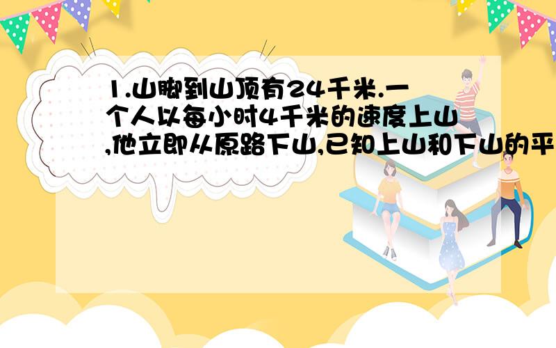 1.山脚到山顶有24千米.一个人以每小时4千米的速度上山,他立即从原路下山,已知上山和下山的平均速度是4.8千米.这人下山每小时行多少千米?2.．甲、乙两根绳子共长22米,甲绳截去20% 后,乙绳