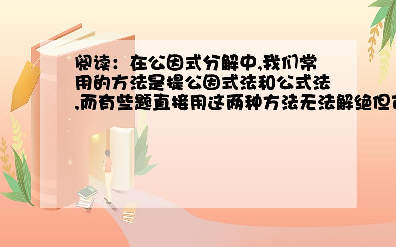 阅读：在公因式分解中,我们常用的方法是提公因式法和公式法,而有些题直接用这两种方法无法解绝但可通过拆、添项的方法进行因式分解例如：因式分解：x^4+4原式=x^4+4x^2+4-4x^2=(x^2)^2-(2x)^2=(