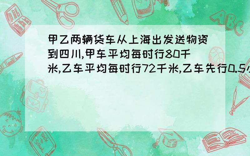 甲乙两辆货车从上海出发送物资到四川,甲车平均每时行80千米,乙车平均每时行72千米,乙车先行0.5小时后甲车出发,甲车开出多少小时后可以追上乙车?