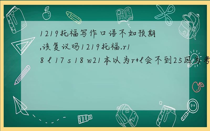 1219托福写作口语不如预期,该复议吗1219托福.r18 l 17 s 18 w21本以为r+l会不到25因为考试时这两项完全不在状态老走神对s和w期望值超高.因为考这两项是状态极佳.上回11月考过一次s17 w20.但是这回