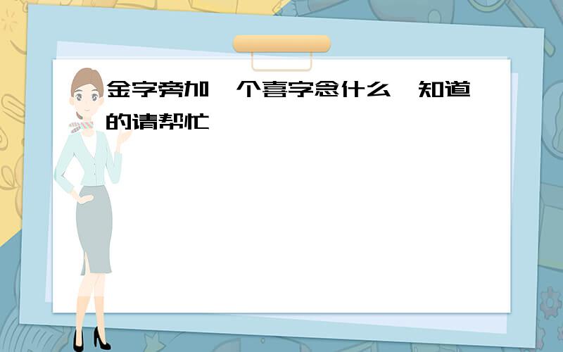 金字旁加一个喜字念什么,知道的请帮忙,