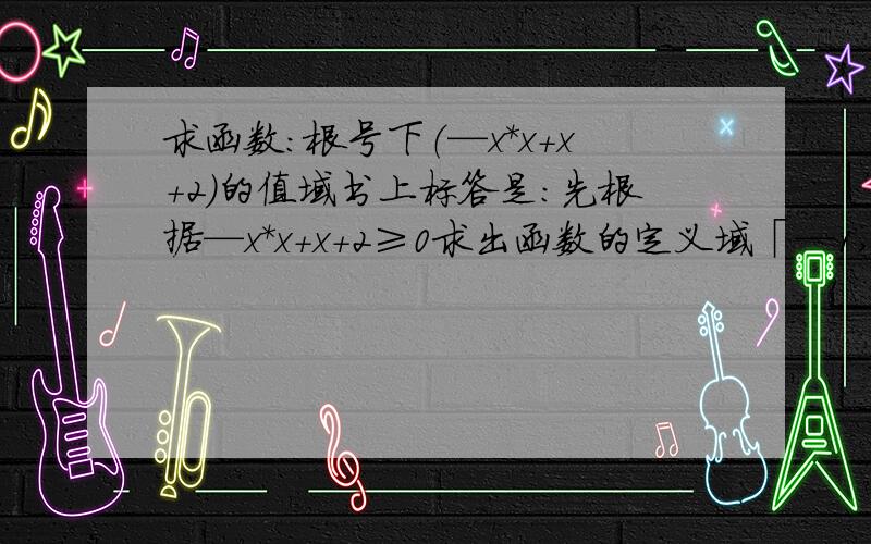 求函数：根号下（—x*x+x+2）的值域书上标答是：先根据—x*x+x+2≥0求出函数的定义域「—1,2」 然后将—x*x+x+2配方得出其∈「0,9/4」 所以下结论值域为「0,3/2」 点评说求值域时要特别注意定