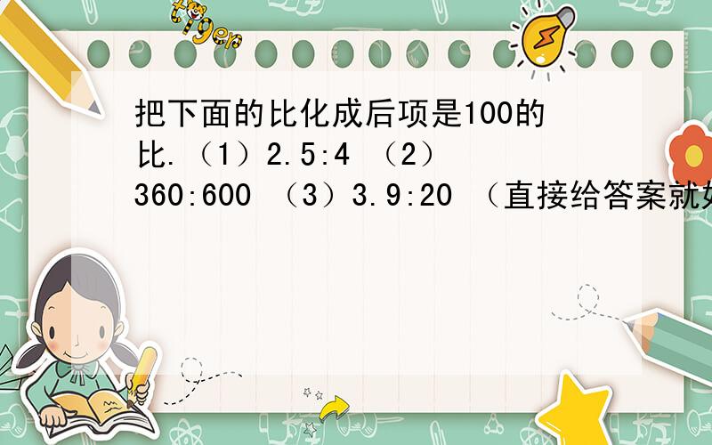 把下面的比化成后项是100的比.（1）2.5:4 （2）360:600 （3）3.9:20 （直接给答案就好了,）