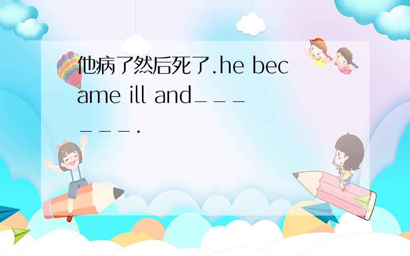 他病了然后死了.he became ill and______.