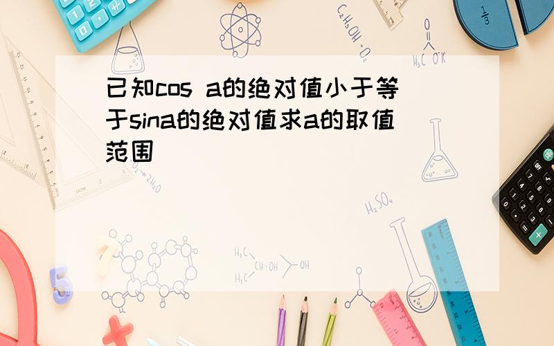 已知cos a的绝对值小于等于sina的绝对值求a的取值范围