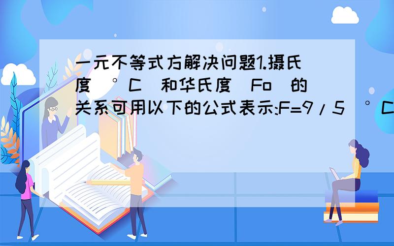 一元不等式方解决问题1.摄氏度(°C)和华氏度(Fo)的关系可用以下的公式表示:F=9/5(°C)+32.已知水银在华氏温度-32.8(Fo)与674.6(Fo)之间时才是液态,求液态水银在摄氏刻度上的可能范围.2.某城市的出