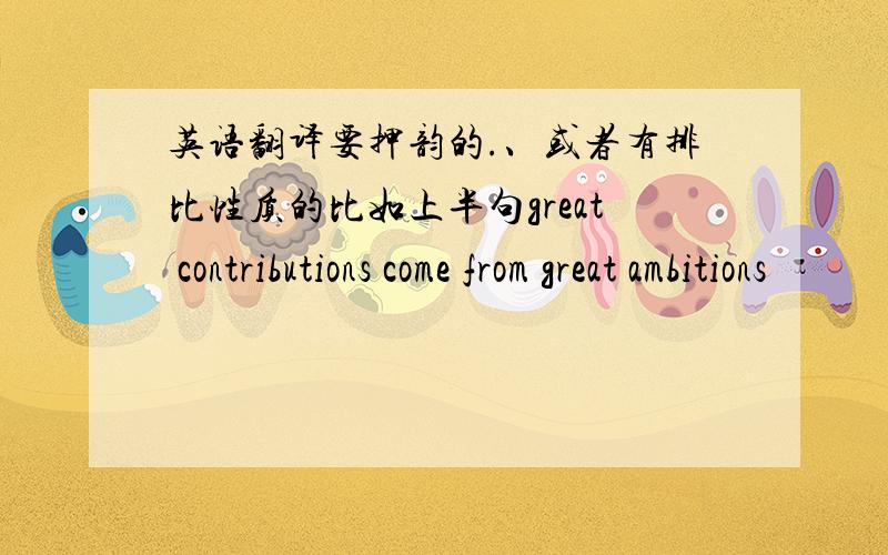 英语翻译要押韵的.、或者有排比性质的比如上半句great contributions come from great ambitions