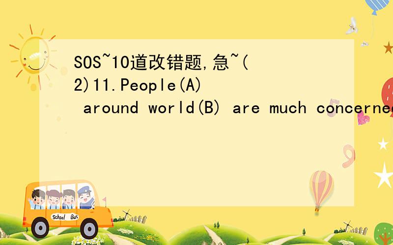 SOS~10道改错题,急~(2)11.People(A) around world(B) are much concerned(C) with(D) the situation in Iraq.12.When we were(A) having breakfast(B), We looked at the handsome boy(C) who was playing piano(D).13.Students are very enthusiastic(A) in apply