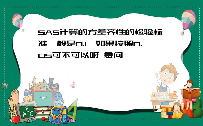 SAS计算的方差齐性的检验标准一般是0.1,如果按照0.05可不可以呀 急问,