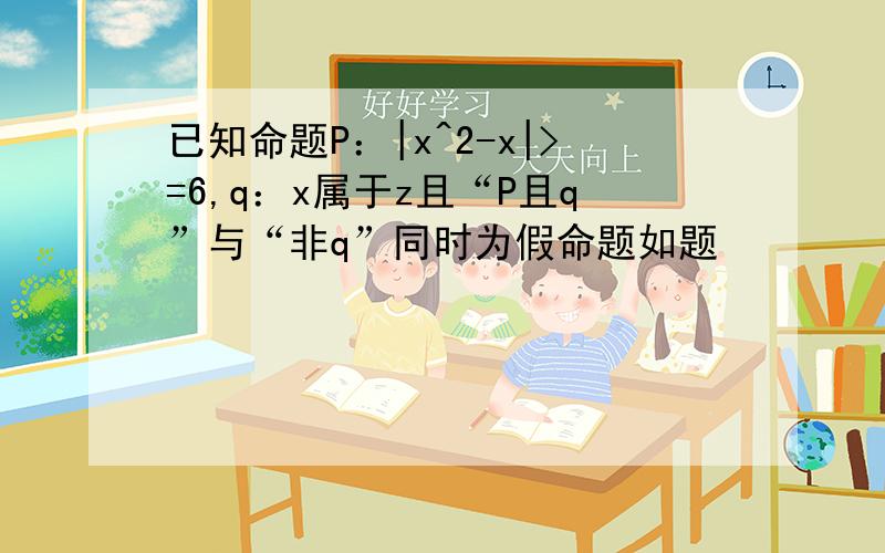 已知命题P：|x^2-x|>=6,q：x属于z且“P且q”与“非q”同时为假命题如题