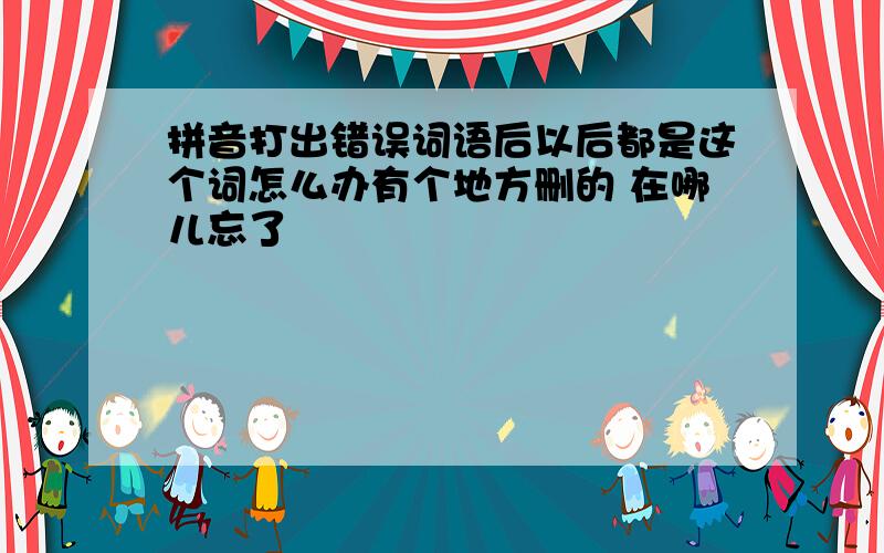 拼音打出错误词语后以后都是这个词怎么办有个地方删的 在哪儿忘了