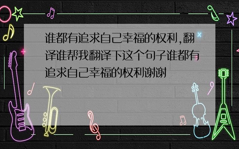 谁都有追求自己幸福的权利,翻译谁帮我翻译下这个句子谁都有追求自己幸福的权利谢谢