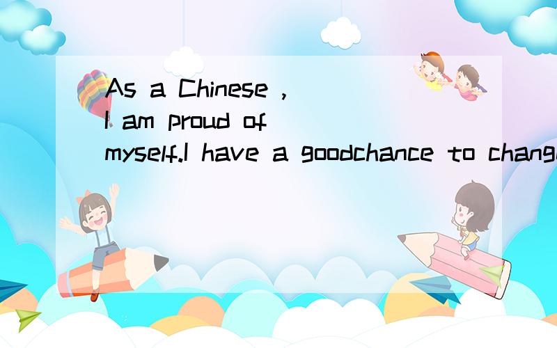 As a Chinese ,I am proud of myself.I have a goodchance to change my life,I am honor to have this good chance,I am honor to be a lucky person.So I will do my best to catch this chance!As a famous saying goes:Not only do well ,but also do best ,you sho