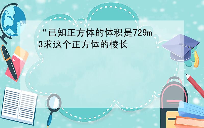 “已知正方体的体积是729m3求这个正方体的棱长