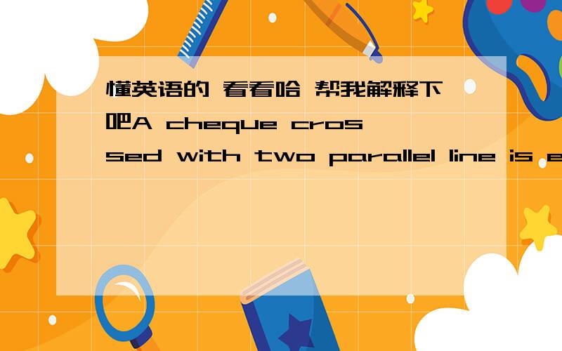 懂英语的 看看哈 帮我解释下吧A cheque crossed with two parallel line is even safer as it must be paid intoa bank account.Payment by crossed cheque has the added advantage that when the person to whom you have given the cheque presents it