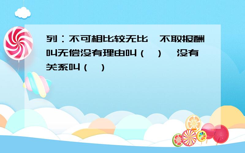 列：不可相比较无比,不取报酬叫无偿没有理由叫（ ）,没有关系叫（ ）