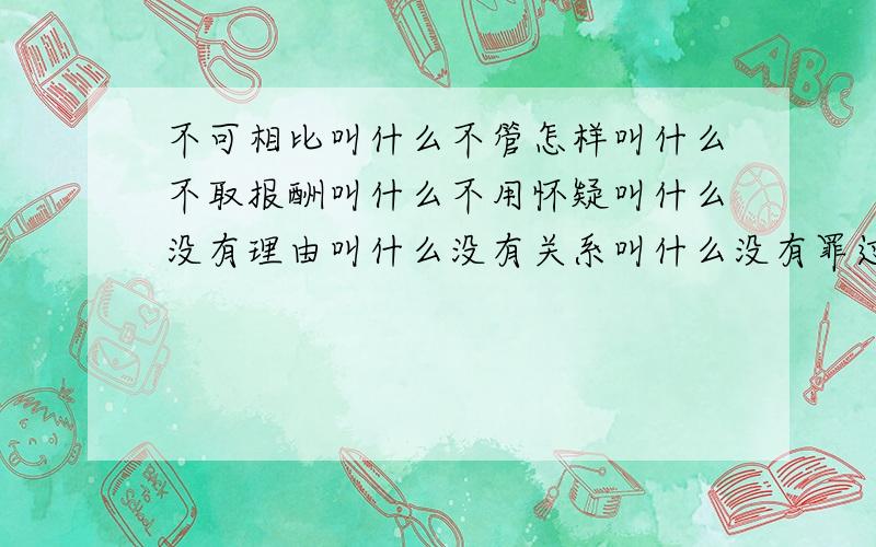 不可相比叫什么不管怎样叫什么不取报酬叫什么不用怀疑叫什么没有理由叫什么没有关系叫什么没有罪过叫什么没有边际叫什么无根无据叫什么无缘无故叫什么毫无办法叫什么所剩不多叫什