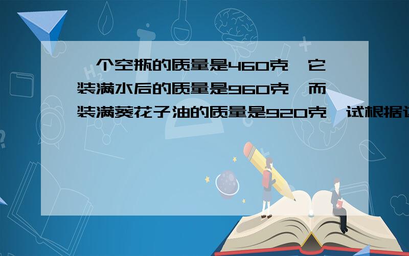 一个空瓶的质量是460克,它装满水后的质量是960克,而装满葵花子油的质量是920克,试根据这些数据求出葵花子油的密度请按下列格式写出：已知：求：答: