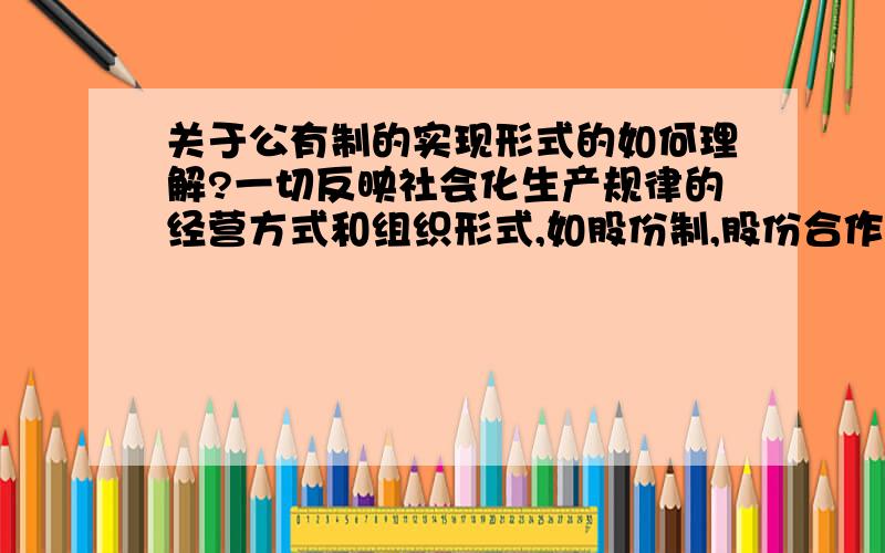 关于公有制的实现形式的如何理解?一切反映社会化生产规律的经营方式和组织形式,如股份制,股份合作制,都可以成为公有制经济的实现形式.股份制企业,如果国家和集体控股,则具有明显的公