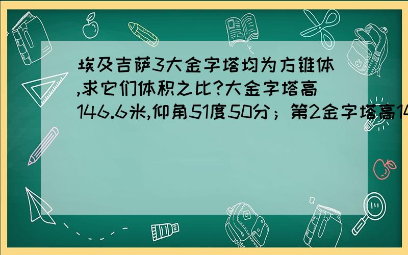 埃及吉萨3大金字塔均为方锥体,求它们体积之比?大金字塔高146.6米,仰角51度50分；第2金字塔高143.5米,仰角53度10分；第3金字塔高66.5米,仰角51度20分.