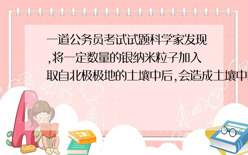 一道公务员考试试题科学家发现,将一定数量的银纳米粒子加入取自北极极地的土壤中后,会造成土壤中的许多种类的细菌数量减少,还会是一种有益的慢生菌全部消失.因此,科学家担心纳米粒