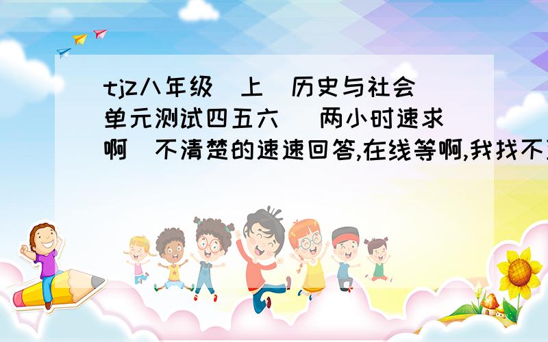 tjz八年级（上）历史与社会单元测试四五六 （两小时速求啊）不清楚的速速回答,在线等啊,我找不到答案,找的越多我还加分的