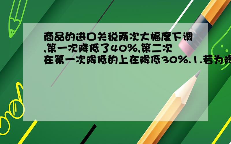 商品的进口关税两次大幅度下调,第一次降低了40％,第二次在第一次降低的上在降低30％.1.若为降税前某种商品的税款为a万元,用正式表示现在的实际税款.2,若a=600万元,求现在的实际税款.