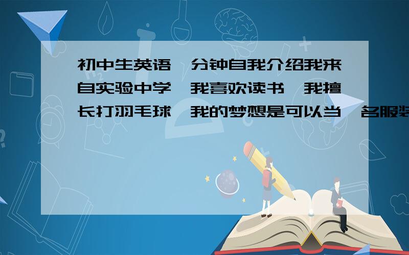 初中生英语一分钟自我介绍我来自实验中学,我喜欢读书,我擅长打羽毛球,我的梦想是可以当一名服装设计师,吃遍各种美食,到世界各地去旅游.我还希望拥有一些钱,很高兴可以参加这次的比赛