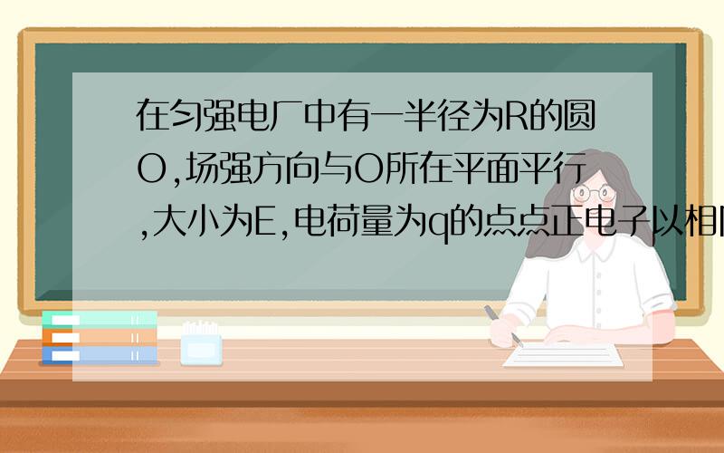 在匀强电厂中有一半径为R的圆O,场强方向与O所在平面平行,大小为E,电荷量为q的点点正电子以相同初速度从各个方向从A进入,从不同方向离开,C出离开的动能最大为什么匀强电场沿OC方向而不