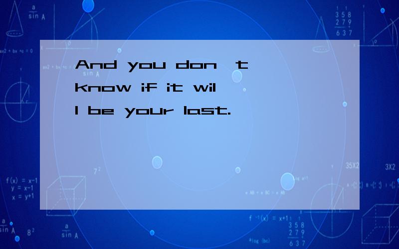 And you don`t know if it will be your last.