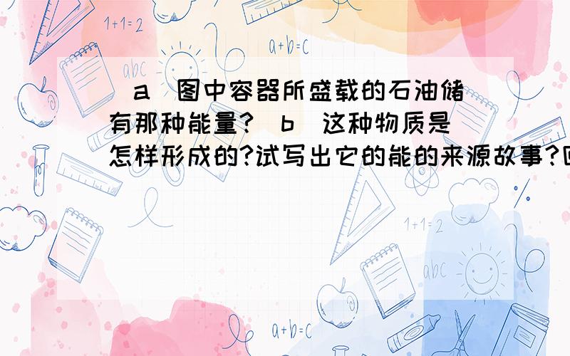 （a）图中容器所盛载的石油储有那种能量?（b）这种物质是怎样形成的?试写出它的能的来源故事?回答完整一点