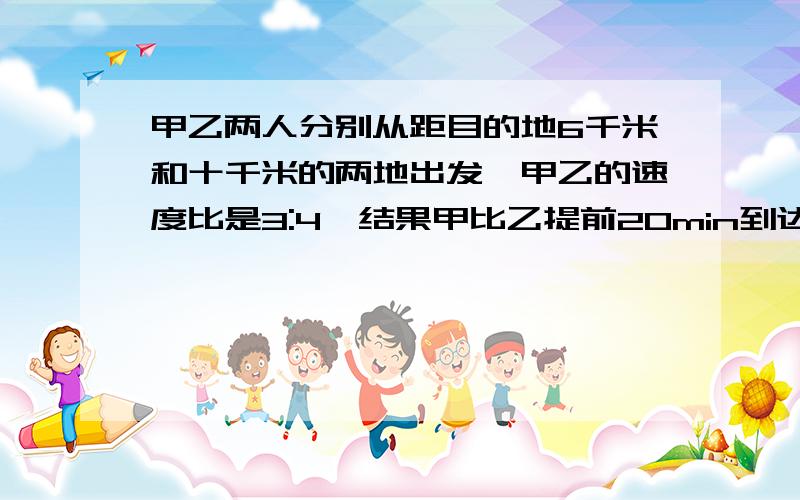 甲乙两人分别从距目的地6千米和十千米的两地出发,甲乙的速度比是3:4,结果甲比乙提前20min到达目的地.求甲.